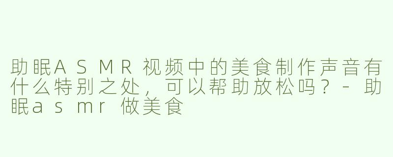 助眠ASMR视频中的美食制作声音有什么特别之处，可以帮助放松吗？