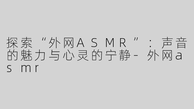 探索“外网ASMR”：声音的魅力与心灵的宁静-外网asmr