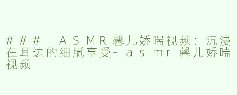 ### ASMR馨儿娇喘视频：沉浸在耳边的细腻享受-asmr馨儿娇喘视频