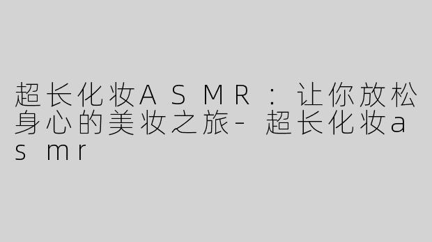 超长化妆ASMR：让你放松身心的美妆之旅