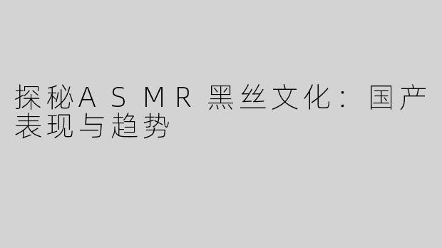 探秘ASMR黑丝文化：国产表现与趋势