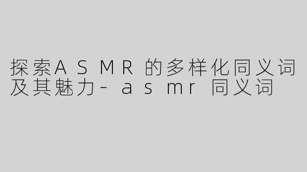 探索ASMR的多样化同义词及其魅力-asmr同义词