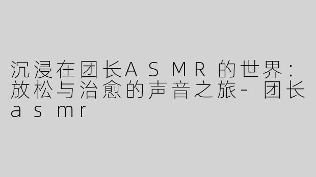 沉浸在团长ASMR的世界：放松与治愈的声音之旅