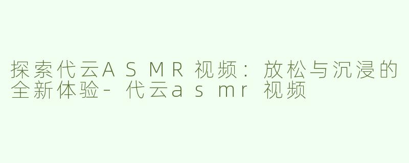 探索代云ASMR视频：放松与沉浸的全新体验-代云asmr视频