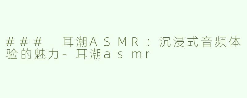 ### 耳潮ASMR：沉浸式音频体验的魅力-耳潮asmr