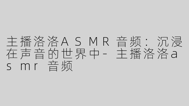 主播洛洛ASMR音频：沉浸在声音的世界中-主播洛洛asmr音频