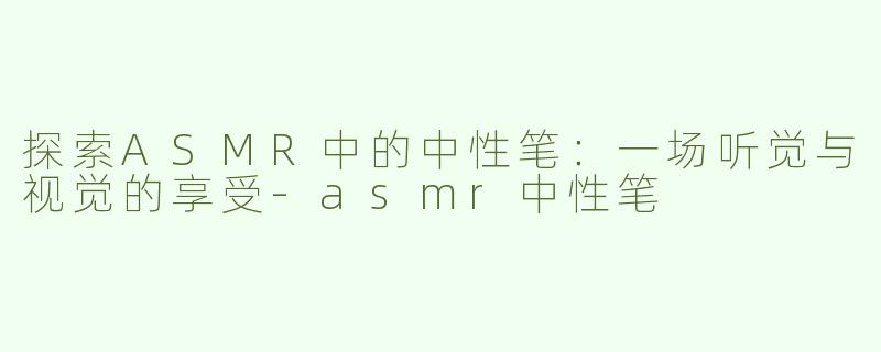 探索ASMR中的中性笔：一场听觉与视觉的享受-asmr中性笔