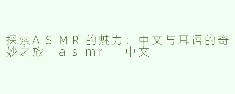 探索ASMR的魅力：中文与耳语的奇妙之旅-asmr 中文