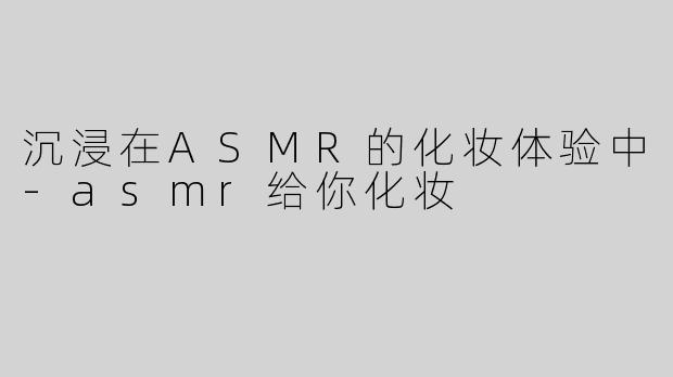沉浸在ASMR的化妆体验中-asmr给你化妆