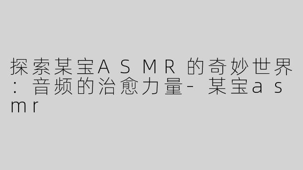 探索某宝ASMR的奇妙世界：音频的治愈力量-某宝asmr