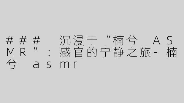 ### 沉浸于“楠兮 ASMR”：感官的宁静之旅-楠兮 asmr