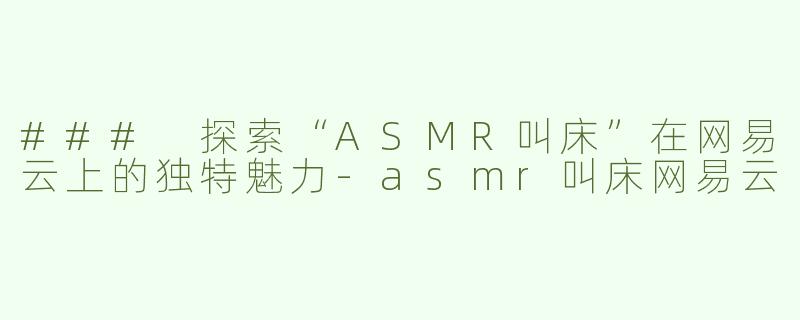 ### 探索“ASMR叫床”在网易云上的独特魅力-asmr叫床网易云