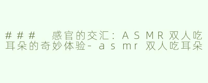 ### 感官的交汇：ASMR双人吃耳朵的奇妙体验-asmr双人吃耳朵