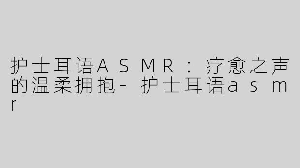 护士耳语ASMR：疗愈之声的温柔拥抱-护士耳语asmr