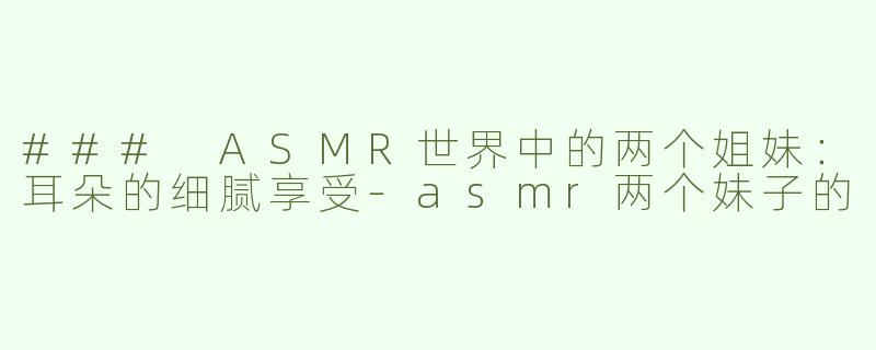 ### ASMR世界中的两个姐妹：耳朵的细腻享受-asmr两个妹子的