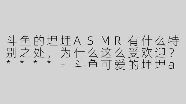 斗鱼的埋埋ASMR有什么特别之处，为什么这么受欢迎？****