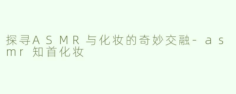 探寻ASMR与化妆的奇妙交融-asmr知首化妆