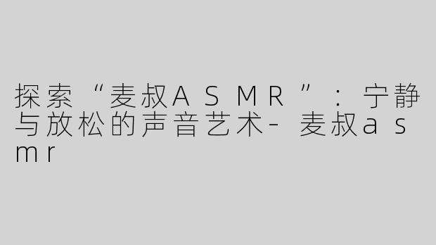 探索“麦叔ASMR”：宁静与放松的声音艺术-麦叔asmr