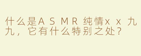 什么是ASMR纯情xx九九，它有什么特别之处？