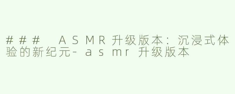 ### ASMR升级版本：沉浸式体验的新纪元-asmr升级版本