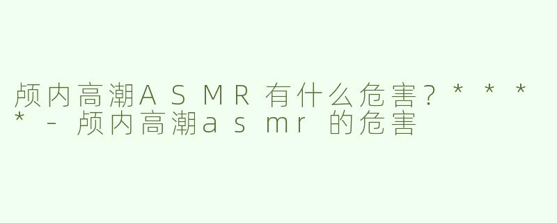 颅内高潮ASMR有什么危害？****