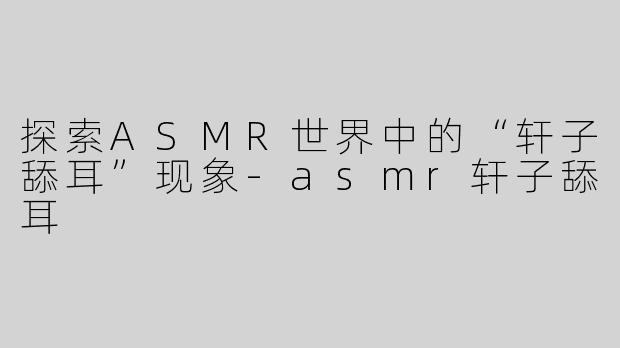 探索ASMR世界中的“轩子舔耳”现象