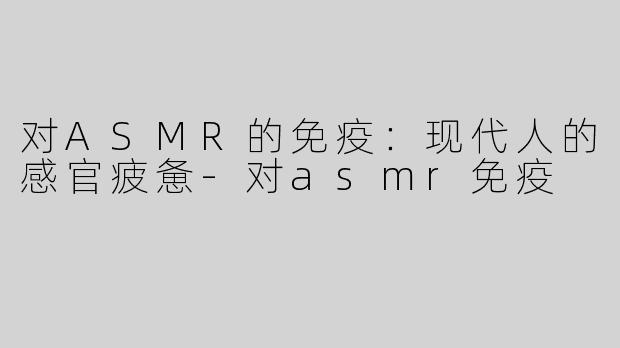 对ASMR的免疫：现代人的感官疲惫-对asmr免疫
