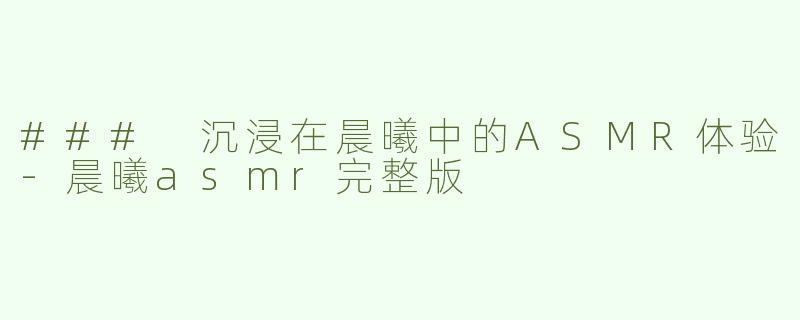 ### 沉浸在晨曦中的ASMR体验-晨曦asmr完整版
