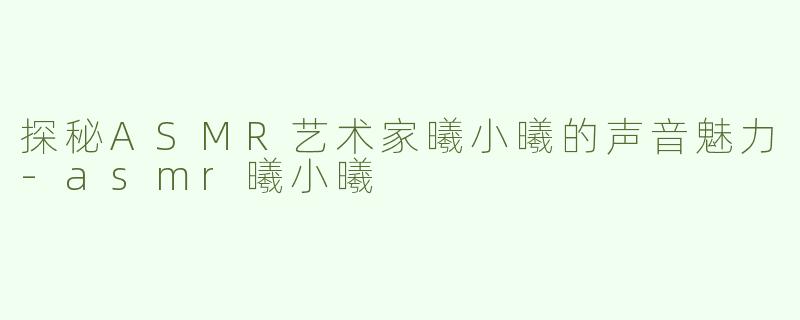 探秘ASMR艺术家曦小曦的声音魅力-asmr曦小曦