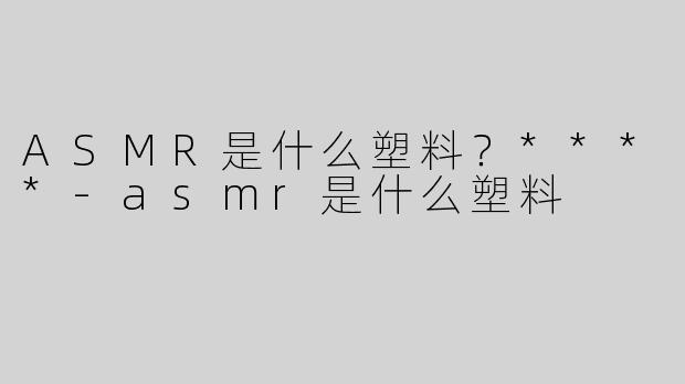 ASMR是什么塑料？****
