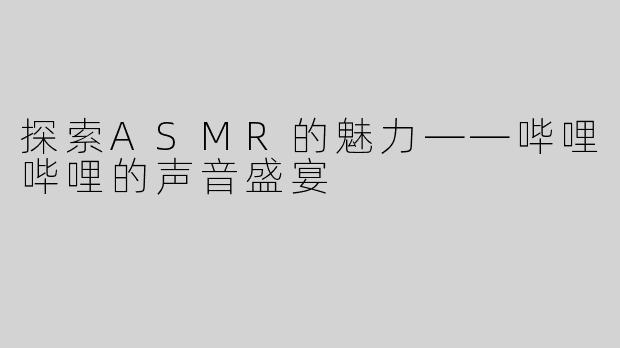 探索ASMR的魅力——哔哩哔哩的声音盛宴