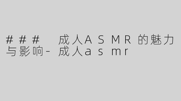 ### 成人ASMR的魅力与影响-成人asmr