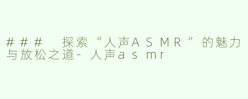 ### 探索“人声ASMR”的魅力与放松之道-人声asmr