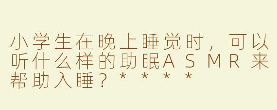 小学生在晚上睡觉时，可以听什么样的助眠ASMR来帮助入睡？****