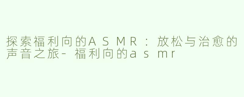 探索福利向的ASMR：放松与治愈的声音之旅