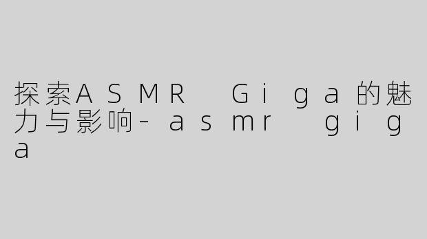 探索ASMR Giga的魅力与影响-asmr giga
