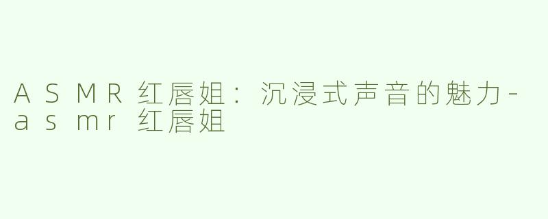 ASMR红唇姐：沉浸式声音的魅力-asmr红唇姐
