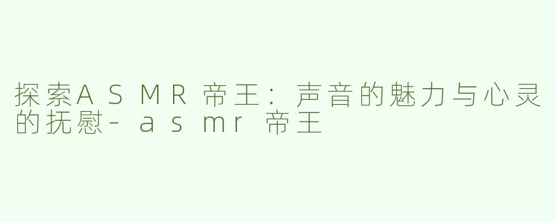探索ASMR帝王：声音的魅力与心灵的抚慰-asmr帝王