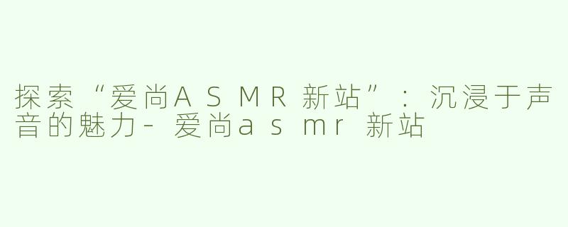 探索“爱尚ASMR新站”：沉浸于声音的魅力-爱尚asmr新站