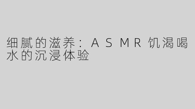 细腻的滋养：ASMR饥渴喝水的沉浸体验