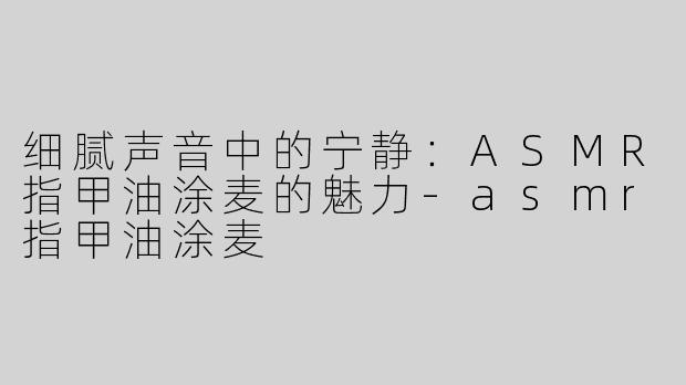 细腻声音中的宁静：ASMR指甲油涂麦的魅力-asmr指甲油涂麦