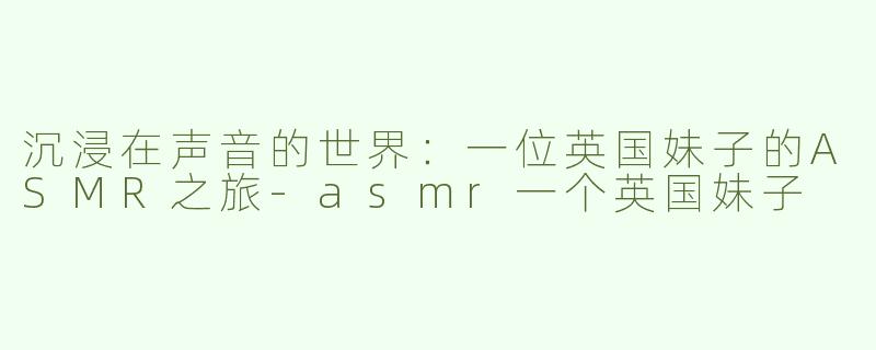 沉浸在声音的世界：一位英国妹子的ASMR之旅-asmr一个英国妹子