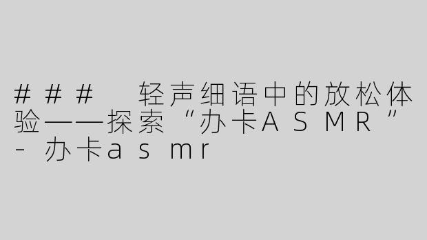 ### 轻声细语中的放松体验——探索“办卡ASMR”-办卡asmr