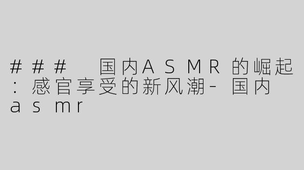 ### 国内ASMR的崛起：感官享受的新风潮