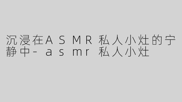 沉浸在ASMR私人小灶的宁静中-asmr私人小灶