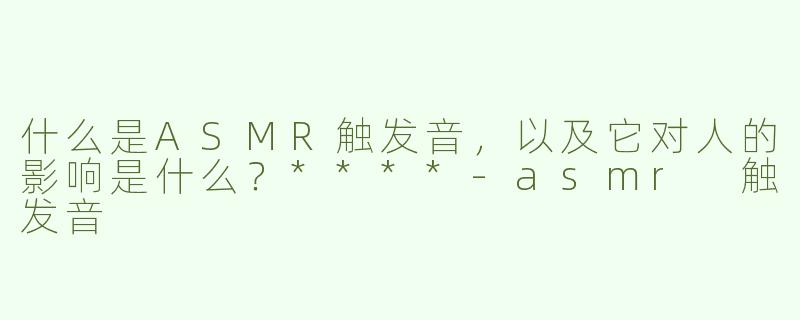 什么是ASMR触发音，以及它对人的影响是什么？****