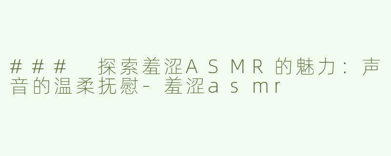 ### 探索羞涩ASMR的魅力：声音的温柔抚慰-羞涩asmr