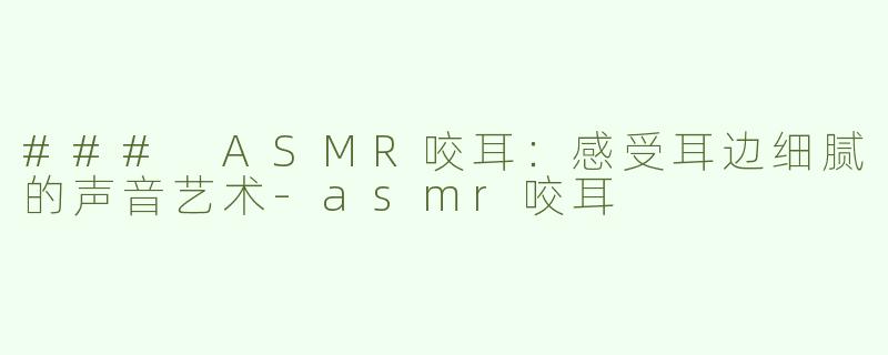 ### ASMR咬耳：感受耳边细腻的声音艺术-asmr咬耳
