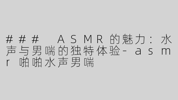 ### ASMR的魅力：水声与男喘的独特体验