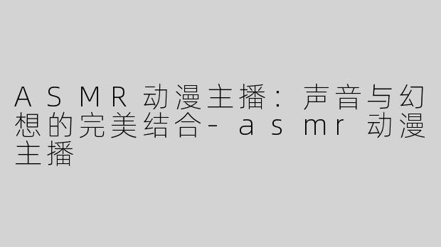 ASMR动漫主播：声音与幻想的完美结合-asmr动漫主播